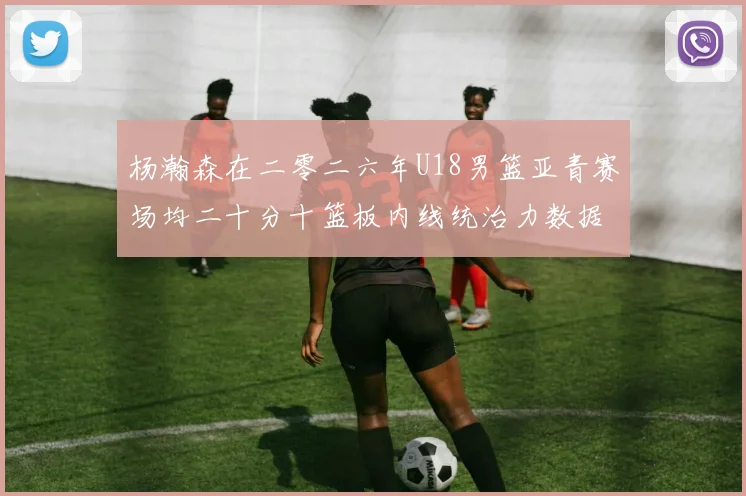 杨瀚森在二零二六年U18男篮亚青赛场均二十分十篮板内线统治力数据解析