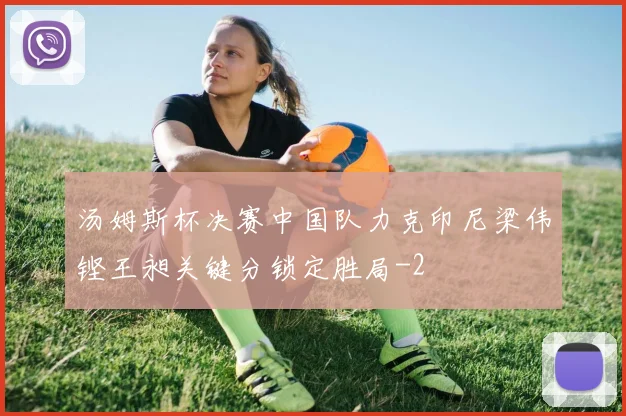 汤姆斯杯决赛中国队力克印尼梁伟铿王昶关键分锁定胜局