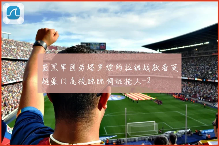 蓝黑军团劳塔罗续约拉锯战胶着英超豪门虎视眈眈伺机抢人