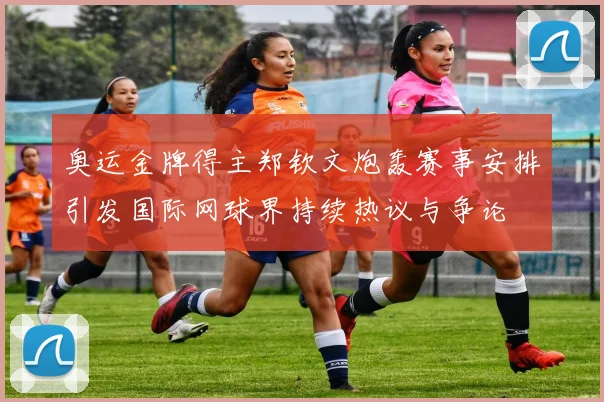 奥运金牌得主郑钦文炮轰赛事安排引发国际网球界持续热议与争论