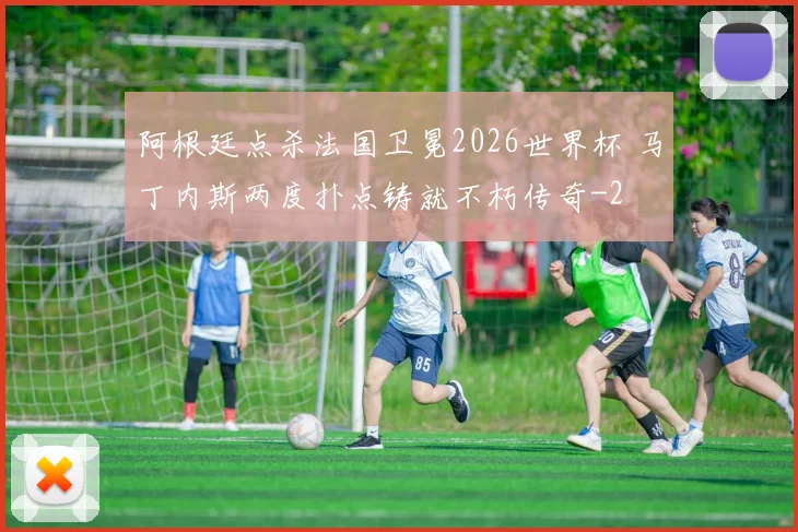 阿根廷点杀法国卫冕2026世界杯 马丁内斯两度扑点铸就不朽传奇