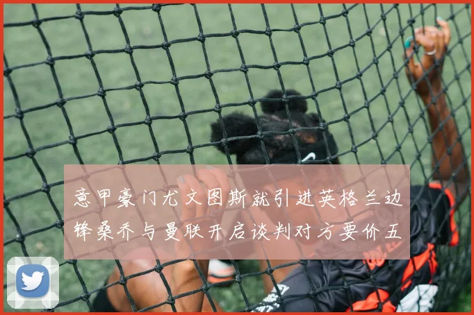 意甲豪门尤文图斯就引进英格兰边锋桑乔与曼联开启谈判对方要价五千万欧
