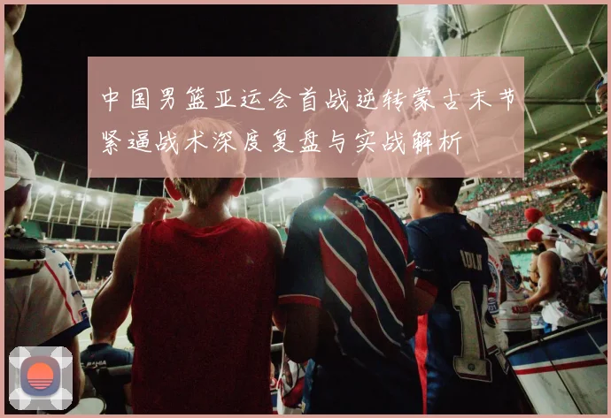 中国男篮亚运会首战逆转蒙古末节紧逼战术深度复盘与实战解析
