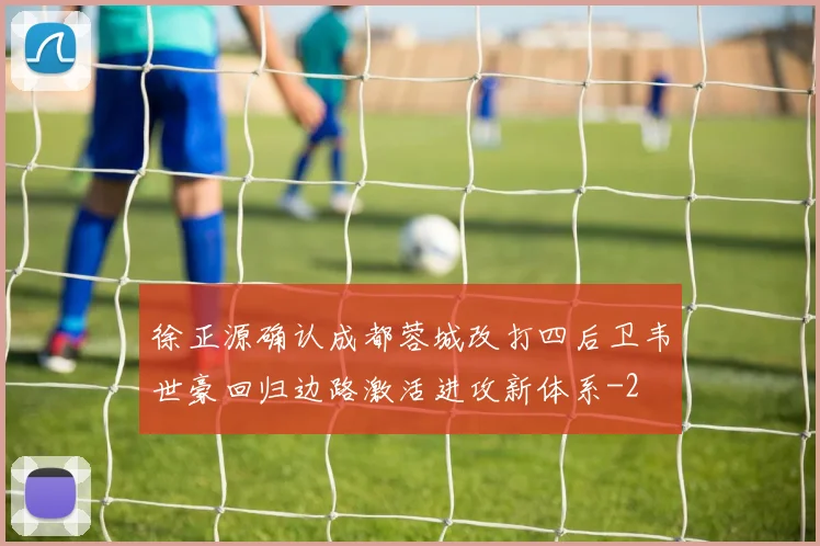 徐正源确认成都蓉城改打四后卫韦世豪回归边路激活进攻新体系