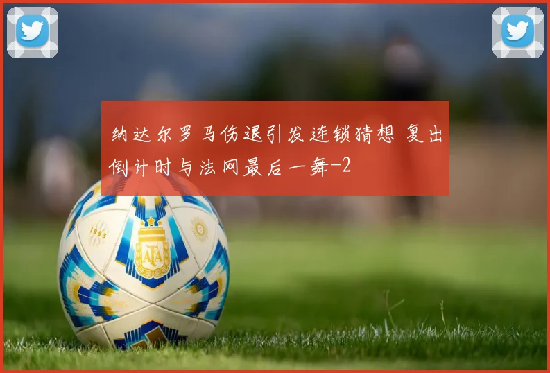 纳达尔罗马伤退引发连锁猜想 复出倒计时与法网最后一舞
