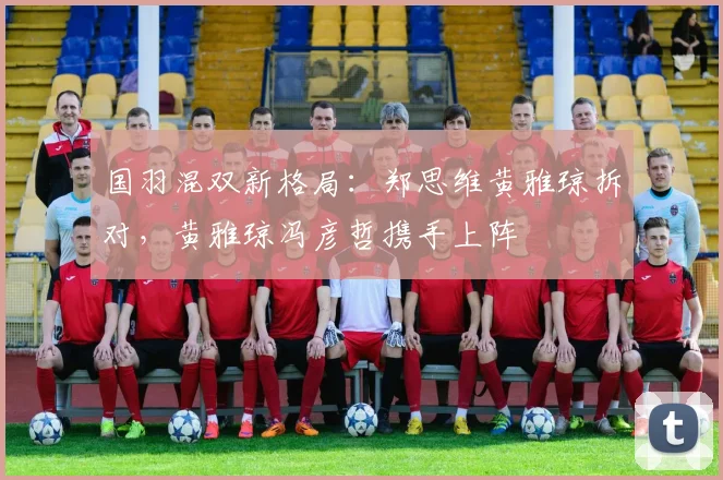 国羽混双新格局:郑思维黄雅琼拆对,黄雅琼冯彦哲携手上阵
