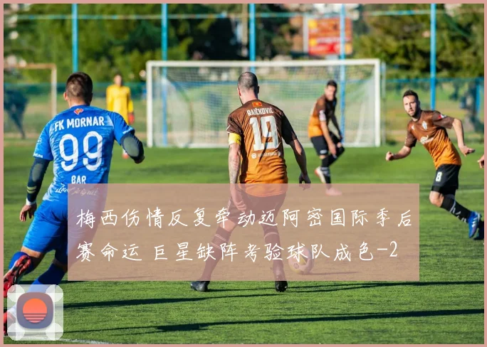 梅西伤情反复牵动迈阿密国际季后赛命运 巨星缺阵考验球队成色