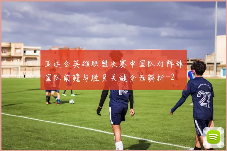 亚运会英雄联盟决赛中国队对阵韩国队前瞻与胜负关键全面解析