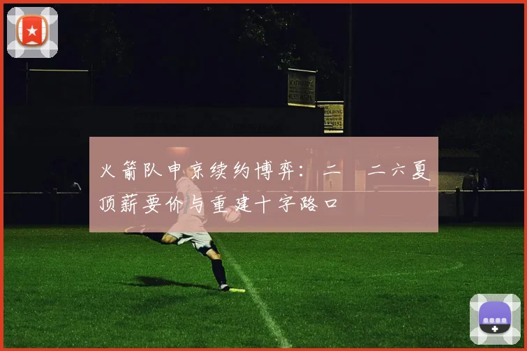 火箭队申京续约博弈:二〇二六夏顶薪要价与重建十字路口
