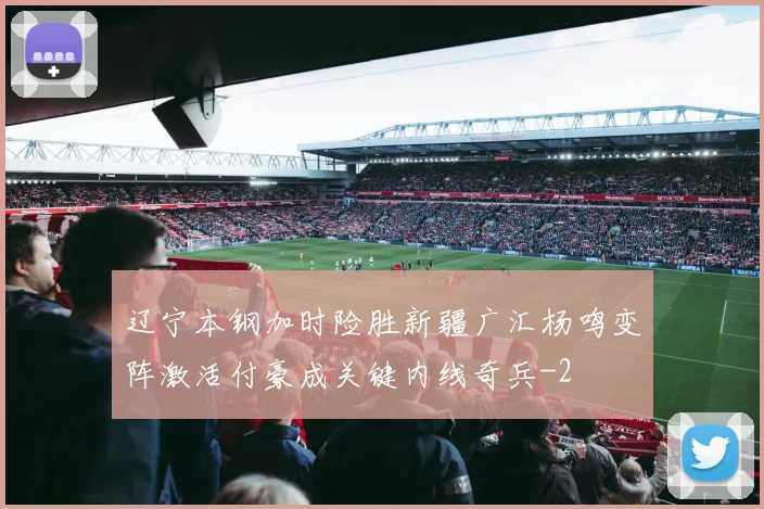 辽宁本钢加时险胜新疆广汇杨鸣变阵激活付豪成关键内线奇兵