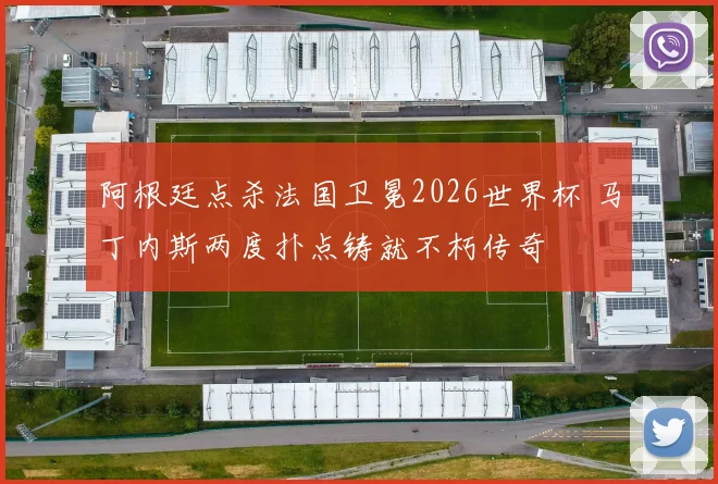 阿根廷点杀法国卫冕2026世界杯 马丁内斯两度扑点铸就不朽传奇