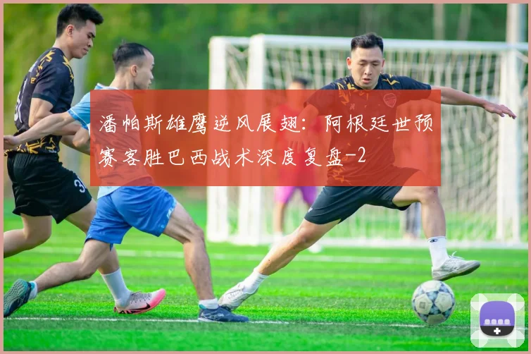 潘帕斯雄鹰逆风展翅:阿根廷世预赛客胜巴西战术深度复盘