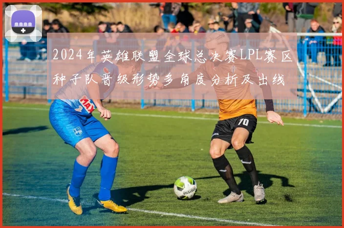 2024年英雄联盟全球总决赛LPL赛区种子队晋级形势多角度分析及出线展望