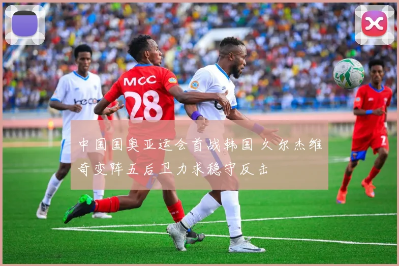 中国国奥亚运会首战韩国 久尔杰维奇变阵五后卫力求稳守反击