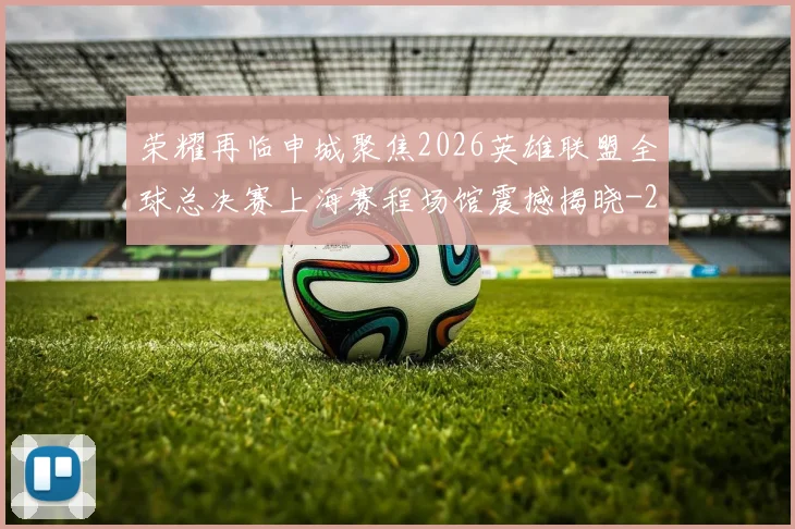 荣耀再临申城聚焦2026英雄联盟全球总决赛上海赛程场馆震撼揭晓