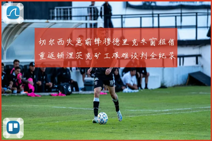 切尔西失意前锋穆德里克冬窗租借重返顿涅茨克矿工艰难谈判全纪录