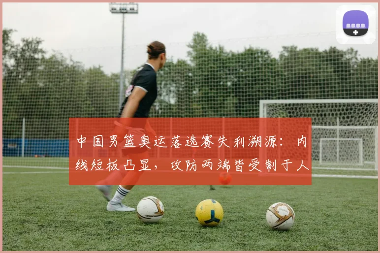 中国男篮奥运落选赛失利溯源：内线短板凸显，攻防两端皆受制于人