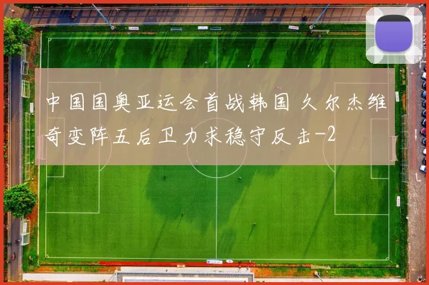 中国国奥亚运会首战韩国 久尔杰维奇变阵五后卫力求稳守反击