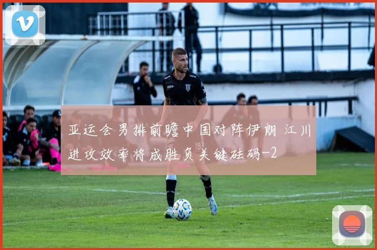 亚运会男排前瞻中国对阵伊朗 江川进攻效率将成胜负关键砝码