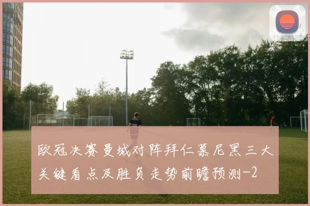 欧冠决赛曼城对阵拜仁慕尼黑三大关键看点及胜负走势前瞻预测