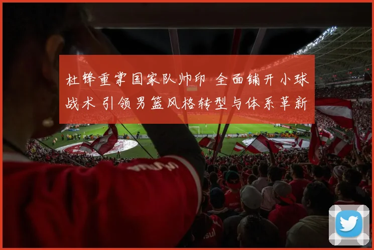 杜锋重掌国家队帅印 全面铺开小球战术 引领男篮风格转型与体系革新