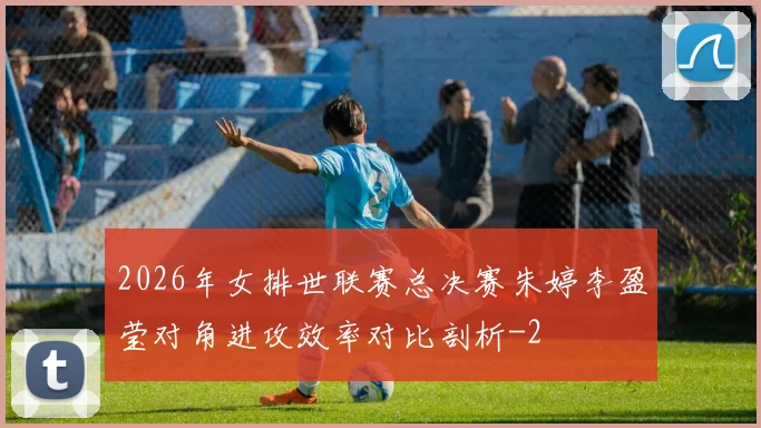2026年女排世联赛总决赛朱婷李盈莹对角进攻效率对比剖析