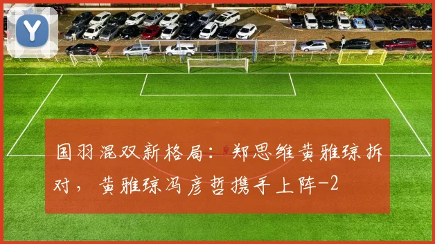 国羽混双新格局:郑思维黄雅琼拆对,黄雅琼冯彦哲携手上阵