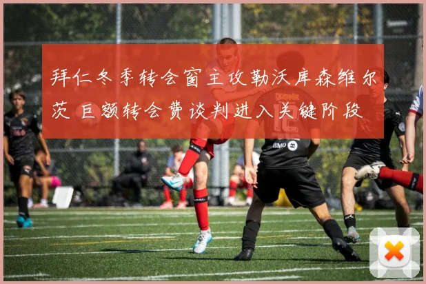 拜仁冬季转会窗主攻勒沃库森维尔茨 巨额转会费谈判进入关键阶段