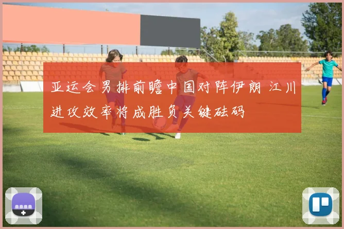 亚运会男排前瞻中国对阵伊朗 江川进攻效率将成胜负关键砝码