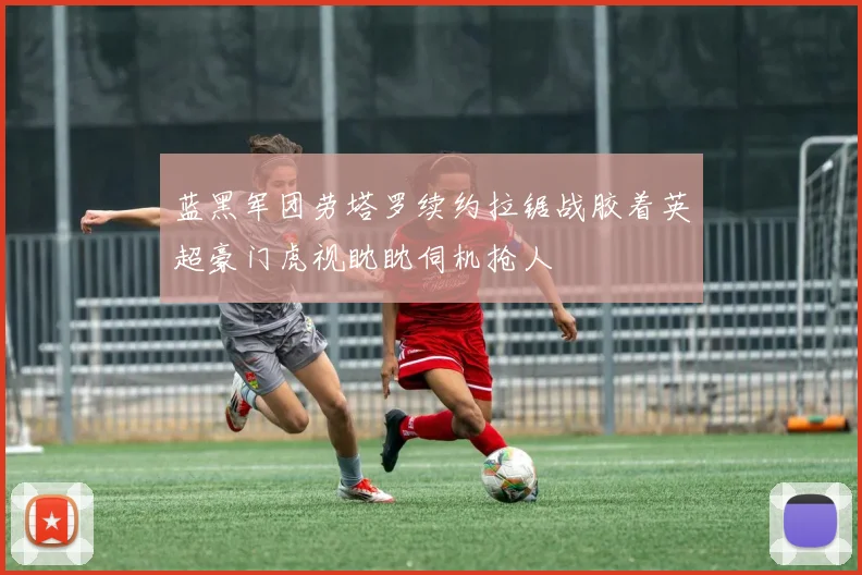 蓝黑军团劳塔罗续约拉锯战胶着英超豪门虎视眈眈伺机抢人