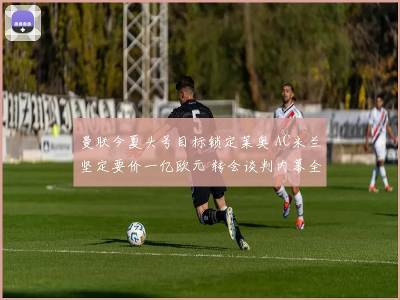 曼联今夏头号目标锁定莱奥 AC米兰坚定要价一亿欧元 转会谈判内幕全景揭秘