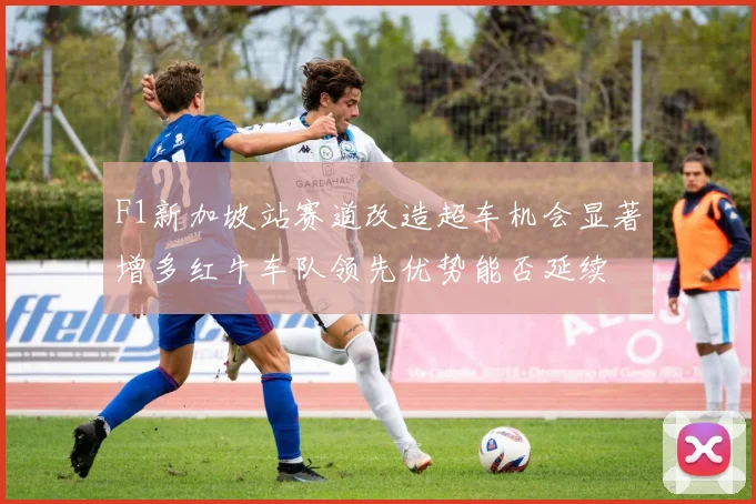 F1新加坡站赛道改造超车机会显著增多红牛车队领先优势能否延续