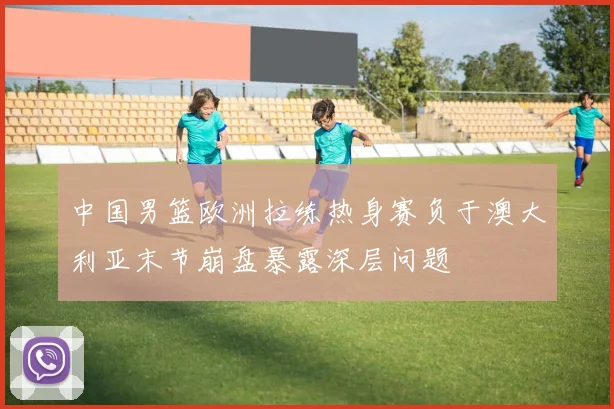 中国男篮欧洲拉练热身赛负于澳大利亚末节崩盘暴露深层问题