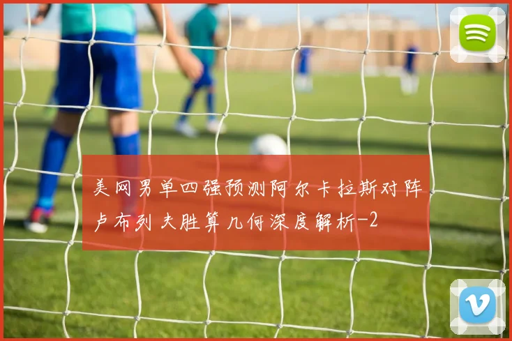 美网男单四强预测阿尔卡拉斯对阵卢布列夫胜算几何深度解析