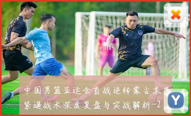 中国男篮亚运会首战逆转蒙古末节紧逼战术深度复盘与实战解析