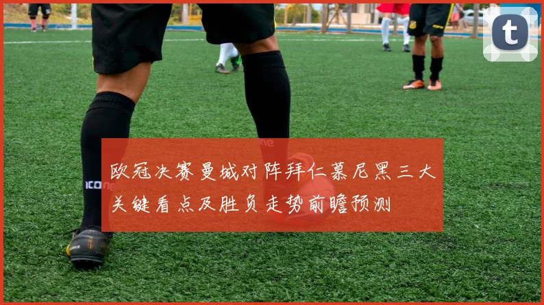 欧冠决赛曼城对阵拜仁慕尼黑三大关键看点及胜负走势前瞻预测