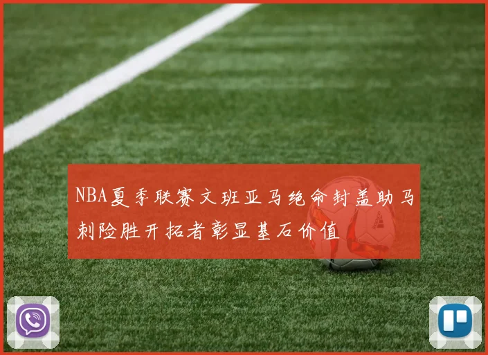 NBA夏季联赛文班亚马绝命封盖助马刺险胜开拓者彰显基石价值
