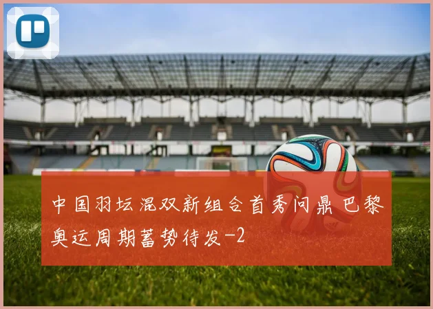 中国羽坛混双新组合首秀问鼎 巴黎奥运周期蓄势待发