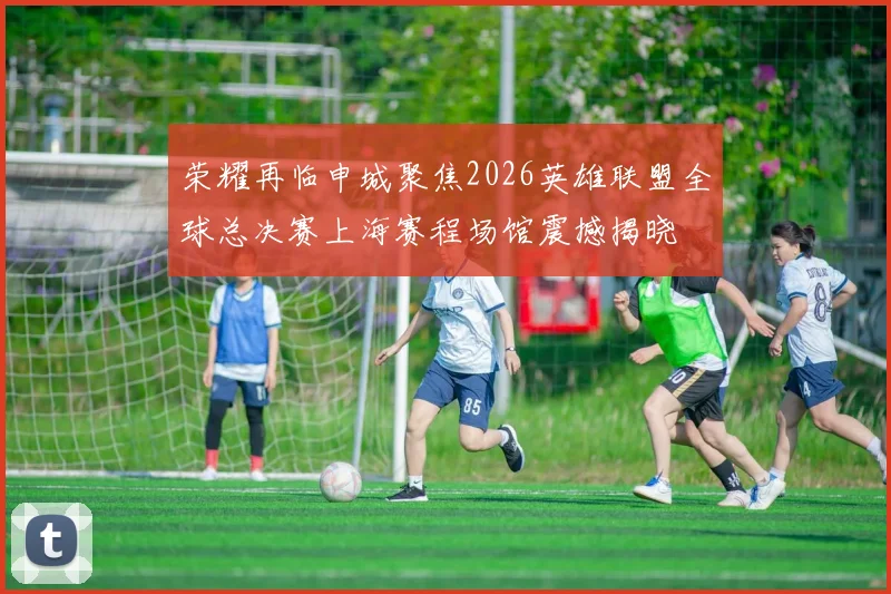 荣耀再临申城聚焦2026英雄联盟全球总决赛上海赛程场馆震撼揭晓