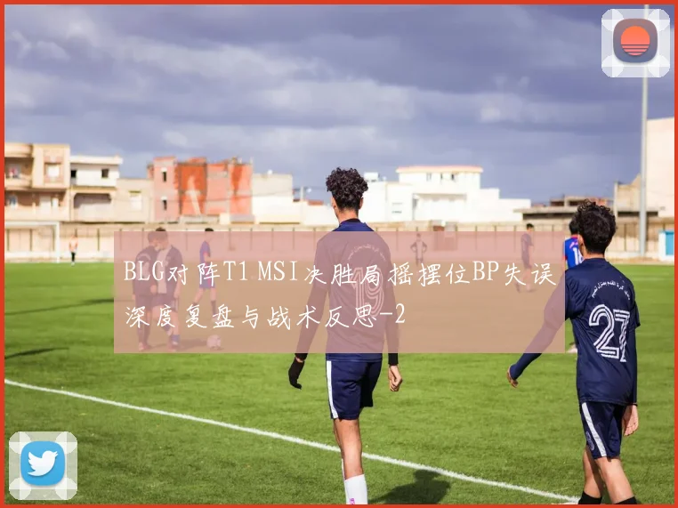 BLG对阵T1 MSI决胜局摇摆位BP失误深度复盘与战术反思