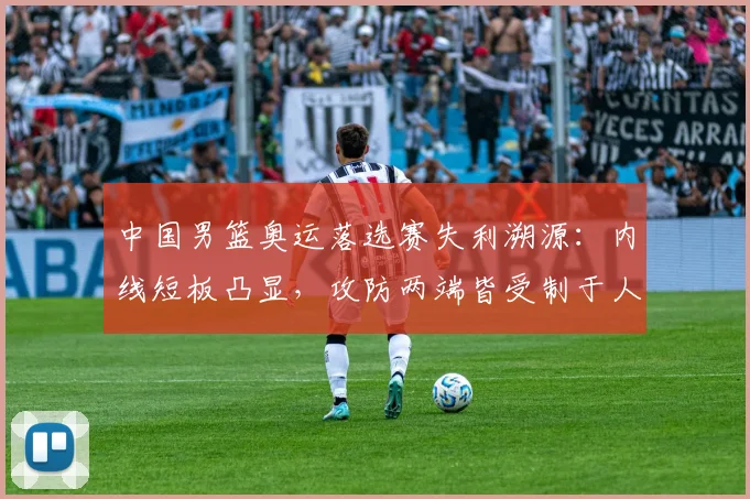 中国男篮奥运落选赛失利溯源:内线短板凸显,攻防两端皆受制于人