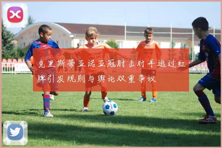 克里斯蒂亚诺亚冠肘击对手逃过红牌引发规则与舆论双重争议