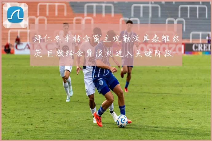 拜仁冬季转会窗主攻勒沃库森维尔茨 巨额转会费谈判进入关键阶段