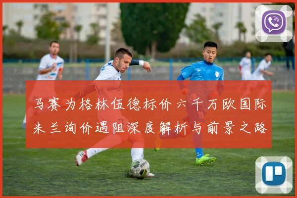 马赛为格林伍德标价六千万欧国际米兰询价遇阻深度解析与前景之路