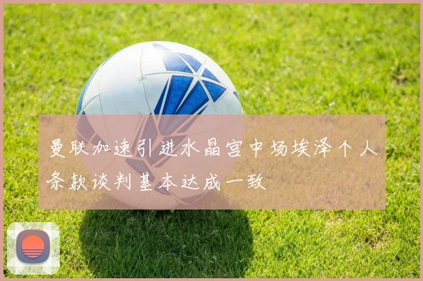 曼联加速引进水晶宫中场埃泽个人条款谈判基本达成一致