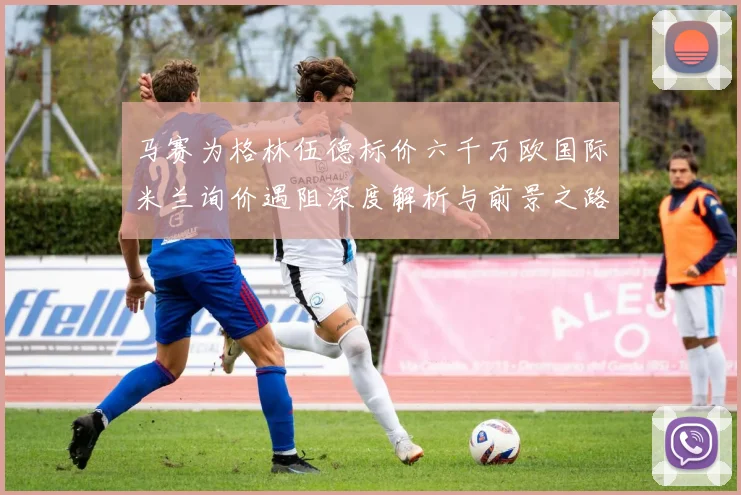 马赛为格林伍德标价六千万欧国际米兰询价遇阻深度解析与前景之路