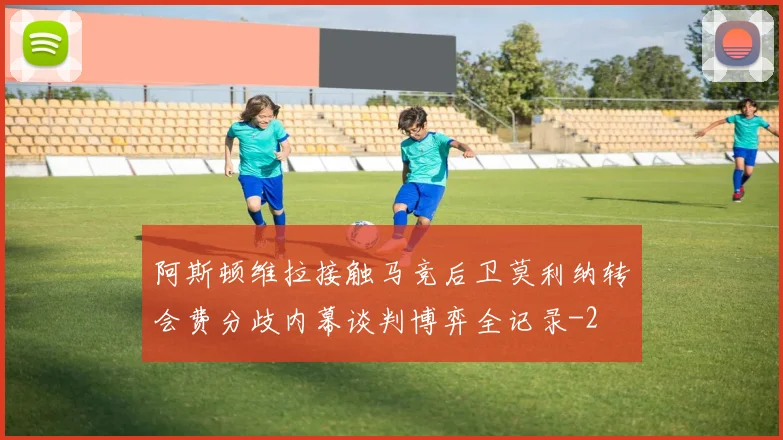 阿斯顿维拉接触马竞后卫莫利纳转会费分歧内幕谈判博弈全记录
